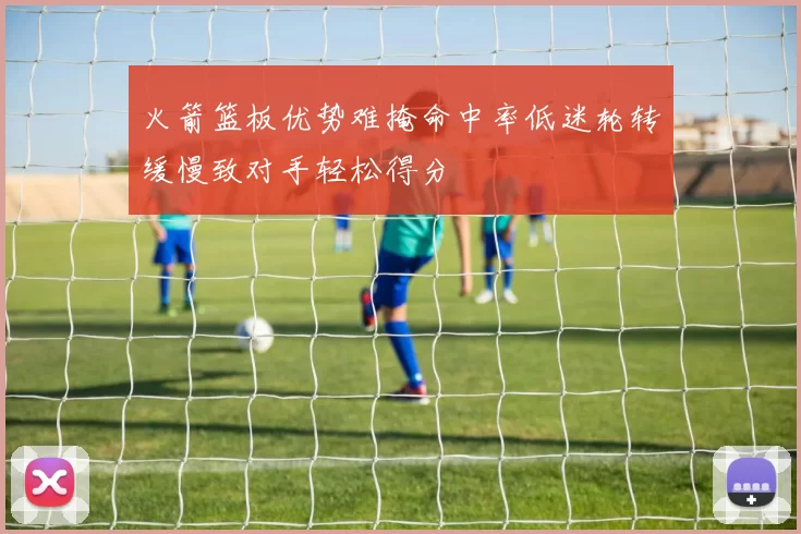 火箭篮板优势难掩命中率低迷轮转缓慢致对手轻松得分