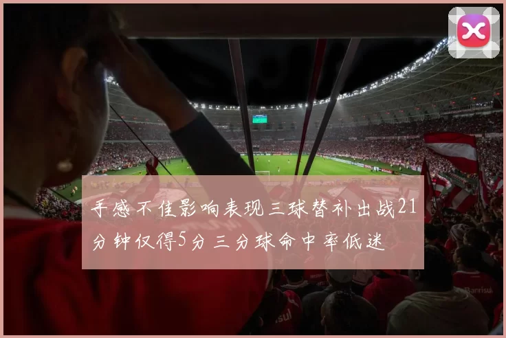 手感不佳影响表现三球替补出战21分钟仅得5分三分球命中率低迷