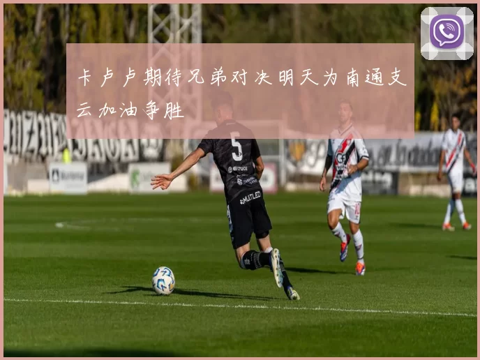 卡卢卢期待兄弟对决明天为南通支云加油争胜