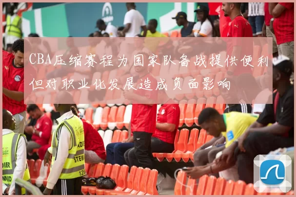 CBA压缩赛程为国家队备战提供便利但对职业化发展造成负面影响