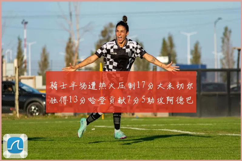 骑士半场遭热火压制17分大米切尔独得13分哈登贡献7分5助攻阿德巴约状态低迷仅9中1