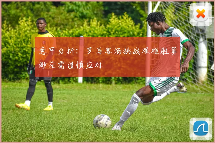 意甲分析：罗马客场挑战艰难胜算渺茫需谨慎应对