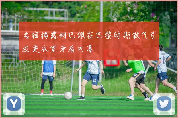 名宿揭露姆巴佩在巴黎时期傲气引发更衣室矛盾内幕