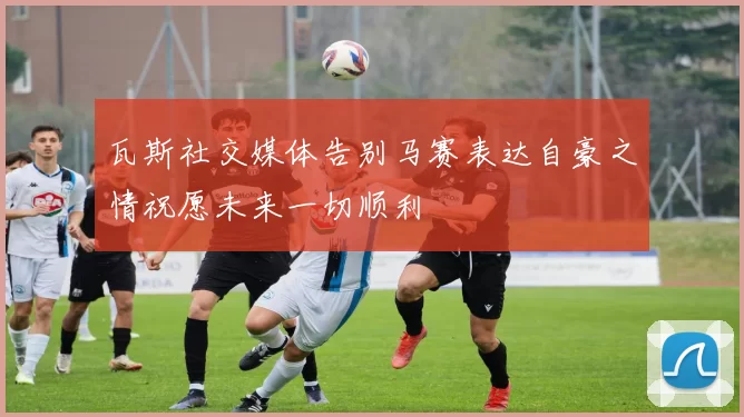 瓦斯社交媒体告别马赛表达自豪之情祝愿未来一切顺利