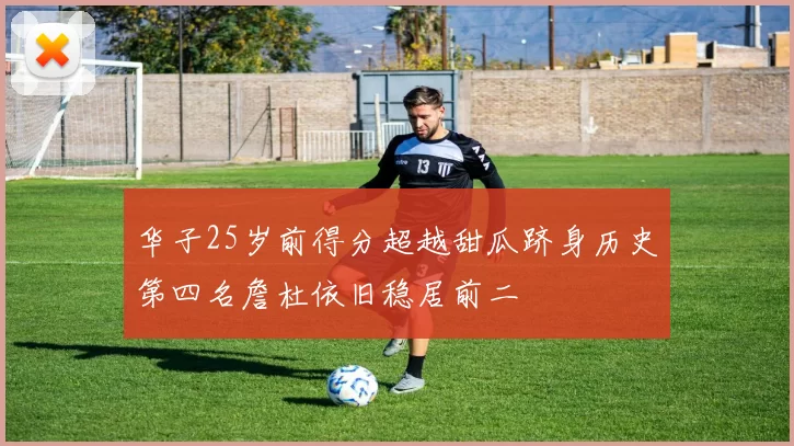 华子25岁前得分超越甜瓜跻身历史第四名詹杜依旧稳居前二