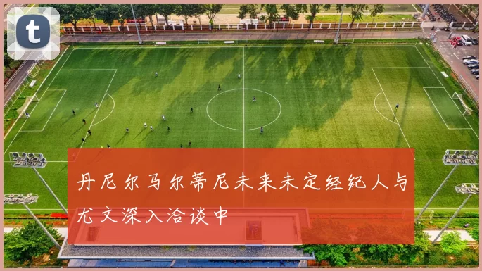 丹尼尔马尔蒂尼未来未定经纪人与尤文深入洽谈中