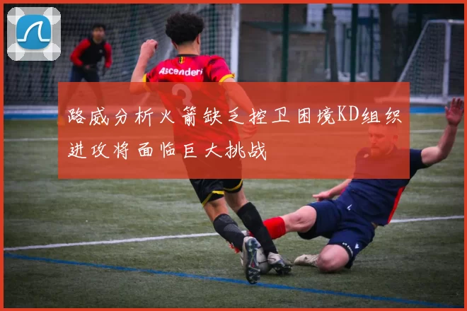 路威分析火箭缺乏控卫困境KD组织进攻将面临巨大挑战