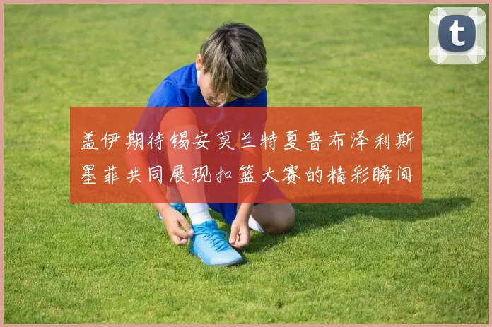 盖伊期待锡安莫兰特夏普布泽利斯墨菲共同展现扣篮大赛的精彩瞬间