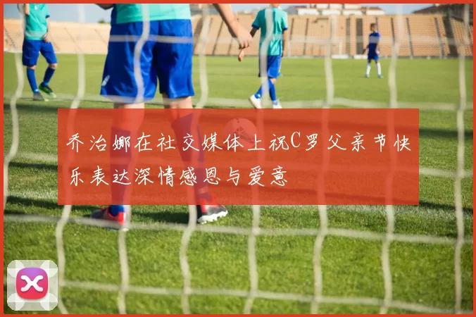 乔治娜在社交媒体上祝C罗父亲节快乐表达深情感恩与爱意