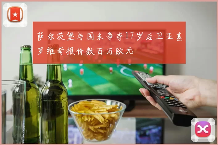 萨尔茨堡与国米争夺17岁后卫亚基罗维奇报价数百万欧元