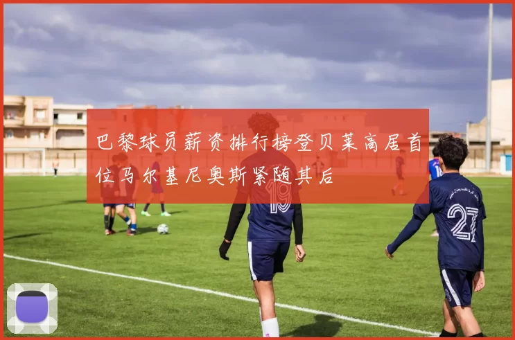 巴黎球员薪资排行榜登贝莱高居首位马尔基尼奥斯紧随其后