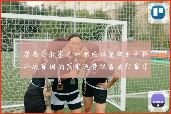 摩洛哥和塞内加尔成功晋级非洲杯半决赛姆伯莫重返曼联备战新赛季