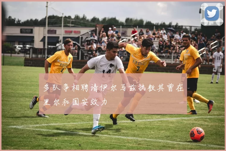 多队争相聘请伊尔马兹执教其曾在里尔和国安效力
