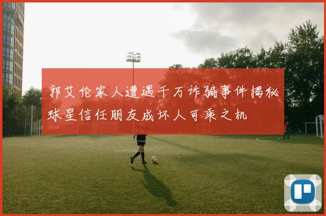 郭艾伦家人遭遇千万诈骗事件揭秘球星信任朋友成坏人可乘之机