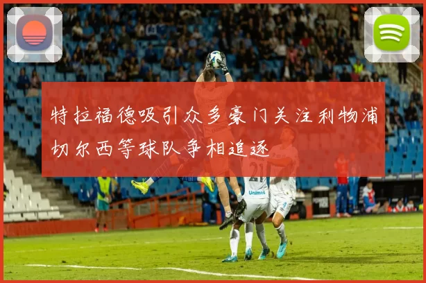 特拉福德吸引众多豪门关注利物浦切尔西等球队争相追逐