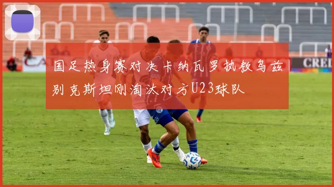 国足热身赛对决卡纳瓦罗执教乌兹别克斯坦刚淘汰对方U23球队