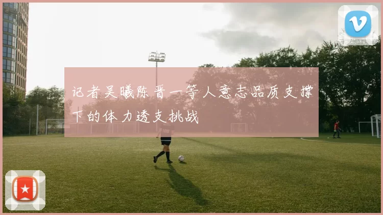 记者吴曦陈晋一等人意志品质支撑下的体力透支挑战