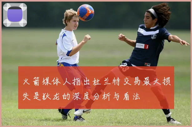 火箭媒体人指出杜兰特交易最大损失是狄龙的深度分析与看法